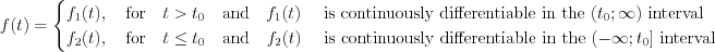 $ 
f(t)=\begin{cases}
f_1(t),\quad \text{for}\quad t>t_0 \quad \text{and}\quad f_1(t)\quad \text{ is continuously differentiable in the  } (t_0;\infty) \text{ interval}\\
f_2(t) ,\quad \text{for}\quad t \leq t_0 \quad \text{and}\quad f_2(t)\quad \text{ is continuously differentiable in the  } (-\infty;t_0] \text{ interval}
\end{cases}