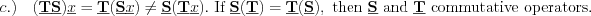 $
c.) \quad (\textbf{\underline{T}}\textbf{\underline{S}})\underline{x}=\textbf{\underline{T}}(\textbf{\underline{S}} \underline{x}) \neq \textbf{\underline{S}}(\textbf{\underline{T}}\underline{x}).\text{ If }\textbf{\underline{S}}(\textbf{\underline{T}}) = \textbf{\underline{T}}(\textbf{\underline{S}}),\text{ then }\textbf{\underline{S}}\text{ and }\textbf{\underline{T}}\text{ commutative operators. }